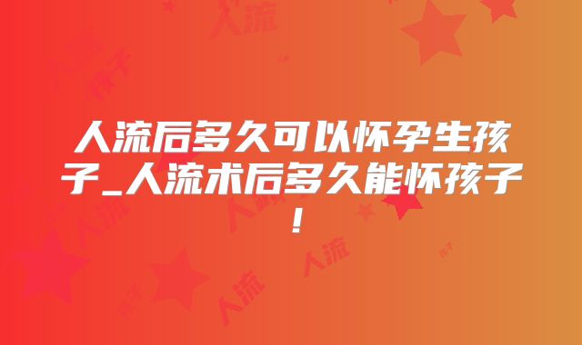 人流后多久可以怀孕生孩子_人流术后多久能怀孩子!