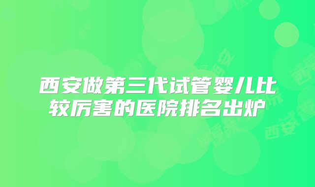 西安做第三代试管婴儿比较厉害的医院排名出炉