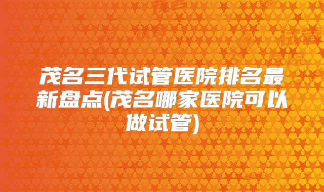 茂名三代试管医院排名最新盘点(茂名哪家医院可以做试管)