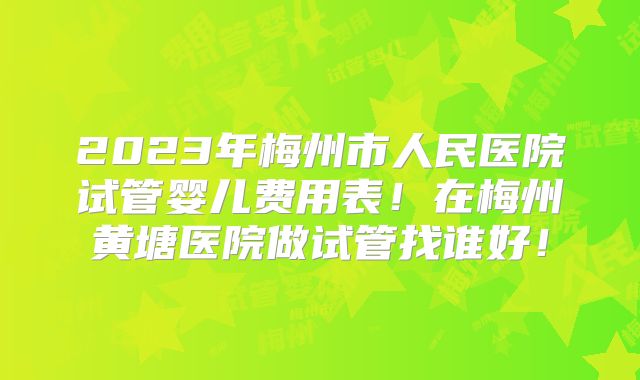 2023年梅州市人民医院试管婴儿费用表！在梅州黄塘医院做试管找谁好！