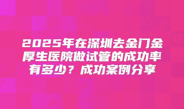 2025年在深圳去金门金厚生医院做试管的成功率有多少？成功案例分享