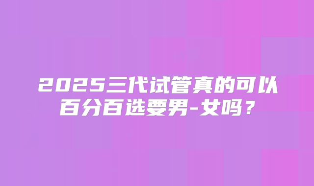 2025三代试管真的可以百分百选要男-女吗？