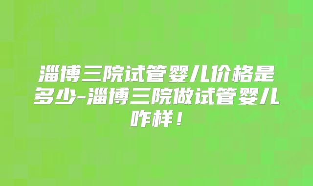 淄博三院试管婴儿价格是多少-淄博三院做试管婴儿咋样！