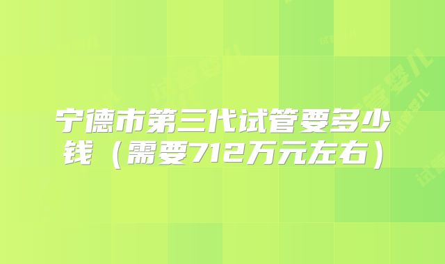 宁德市第三代试管要多少钱（需要712万元左右）