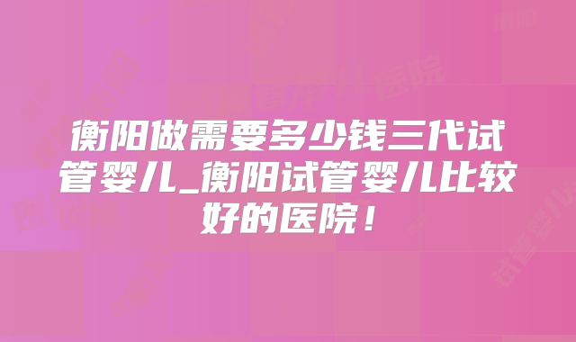 衡阳做需要多少钱三代试管婴儿_衡阳试管婴儿比较好的医院！