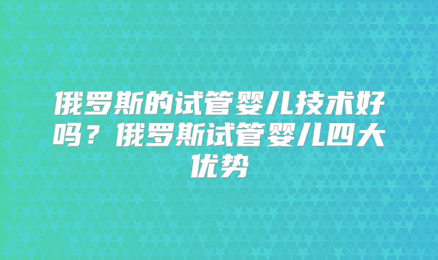 俄罗斯的试管婴儿技术好吗？俄罗斯试管婴儿四大优势