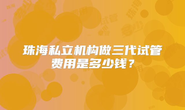 珠海私立机构做三代试管费用是多少钱？
