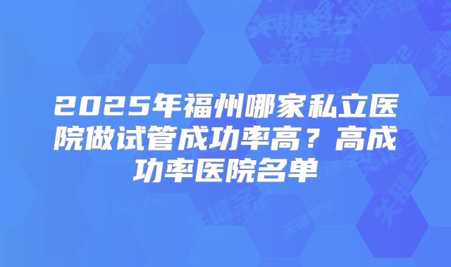2025年福州哪家私立医院做试管成功率高？高成功率医院名单