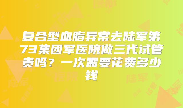 复合型血脂异常去陆军第73集团军医院做三代试管贵吗?一次需要花费多少钱