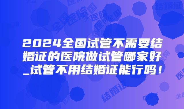 2024全国试管不需要结婚证的医院做试管哪家好_试管不用结婚证能行吗！
