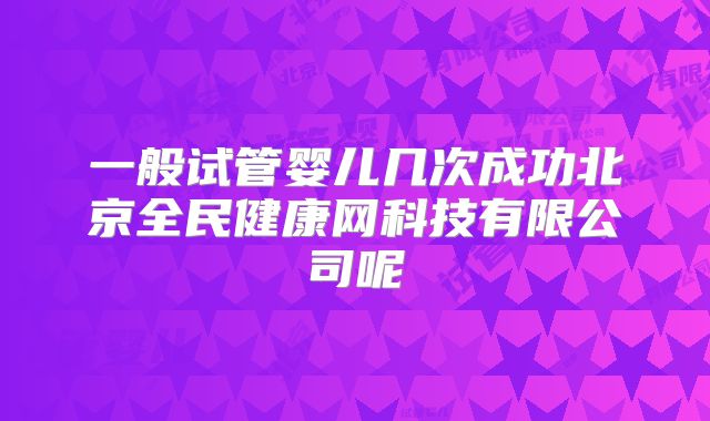 一般试管婴儿几次成功北京全民健康网科技有限公司呢