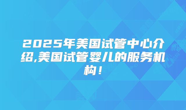 2025年美国试管中心介绍,美国试管婴儿的服务机构！