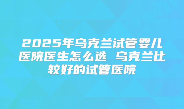 2025年乌克兰试管婴儿医院医生怎么选 乌克兰比较好的试管医院