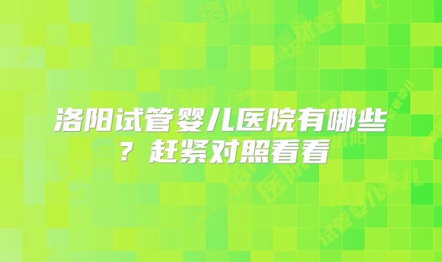 洛阳试管婴儿医院有哪些？赶紧对照看看