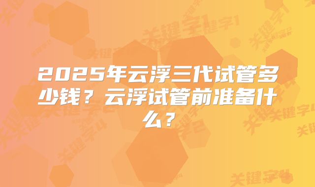 2025年云浮三代试管多少钱?云浮试管前准备什么?