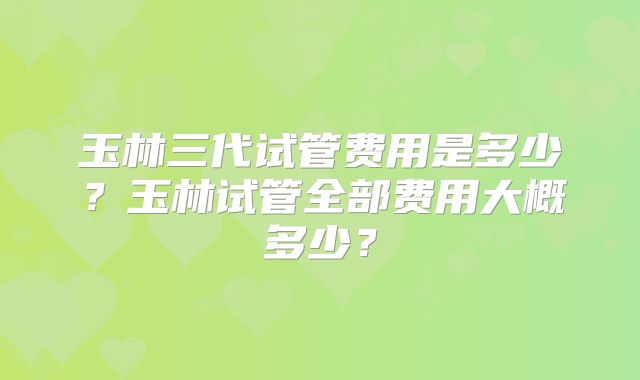 玉林三代试管费用是多少？玉林试管全部费用大概多少？