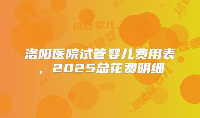洛阳医院试管婴儿费用表，2025总花费明细