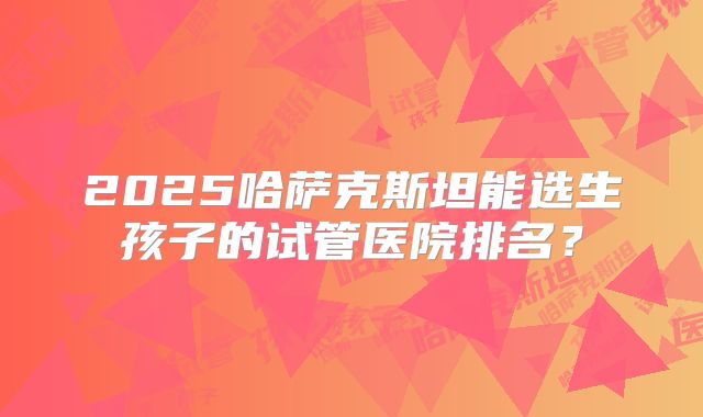 2025哈萨克斯坦能选生孩子的试管医院排名？