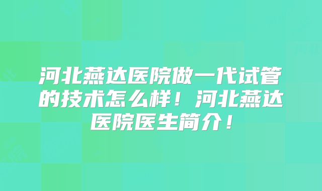 河北燕达医院做一代试管的技术怎么样！河北燕达医院医生简介！