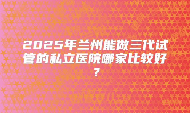 2025年兰州能做三代试管的私立医院哪家比较好？