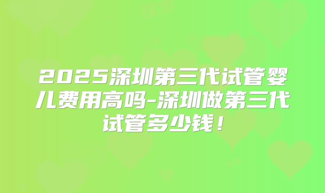 2025深圳第三代试管婴儿费用高吗-深圳做第三代试管多少钱!