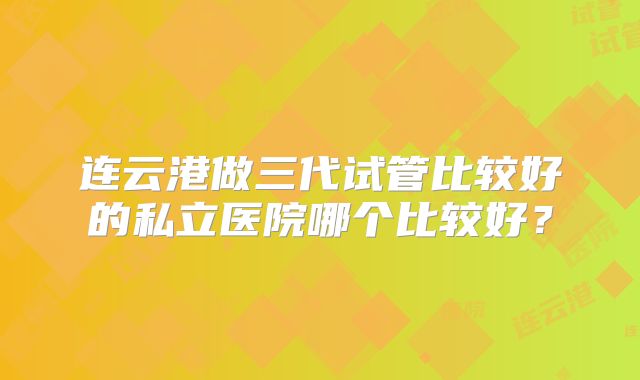 连云港做三代试管比较好的私立医院哪个比较好？