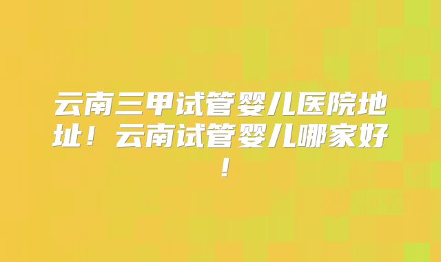 云南三甲试管婴儿医院地址！云南试管婴儿哪家好！