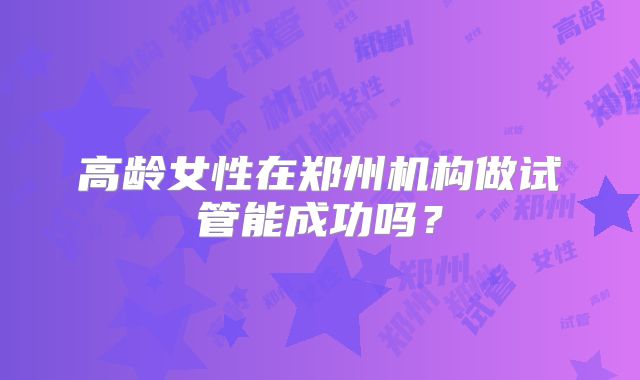 高龄女性在郑州机构做试管能成功吗？