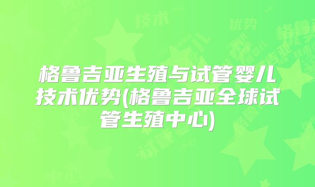 格鲁吉亚生殖与试管婴儿技术优势(格鲁吉亚全球试管生殖中心)