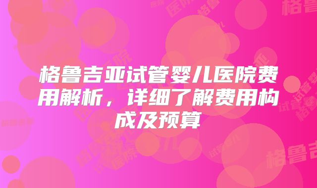 格鲁吉亚试管婴儿医院费用解析，详细了解费用构成及预算