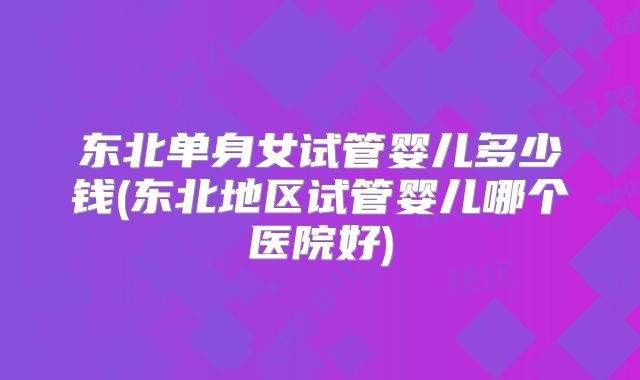 东北单身女试管婴儿多少钱(东北地区试管婴儿哪个医院好)