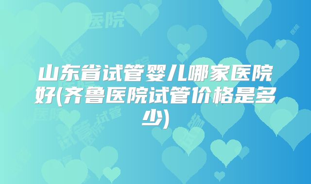 山东省试管婴儿哪家医院好(齐鲁医院试管价格是多少)