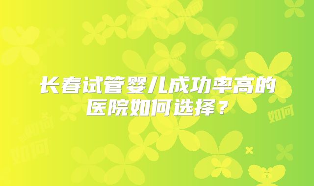 长春试管婴儿成功率高的医院如何选择?