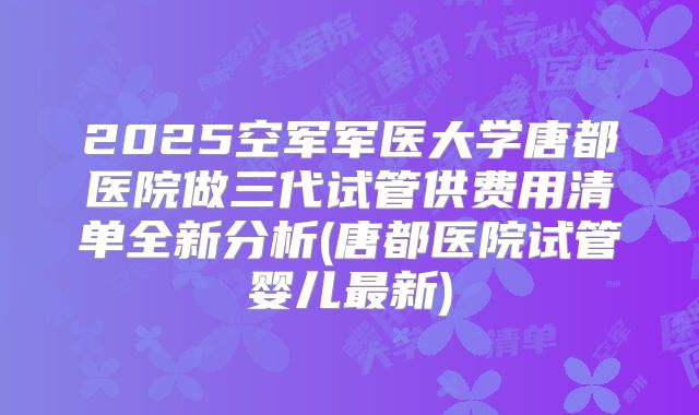 2025空军军医大学唐都医院做三代试管供费用清单全新分析(唐都医院试管婴儿最新)