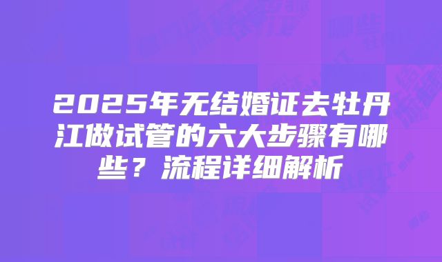 2025年无结婚证去牡丹江做试管的六大步骤有哪些？流程详细解析