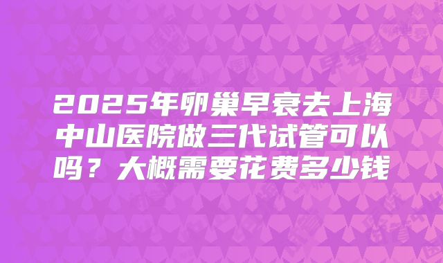 2025年卵巢早衰去上海中山医院做三代试管可以吗?大概需要花费多少钱