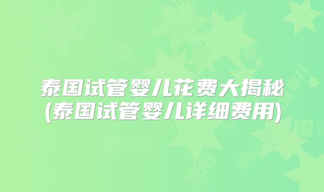 泰国试管婴儿花费大揭秘(泰国试管婴儿详细费用)