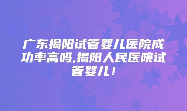 广东揭阳试管婴儿医院成功率高吗,揭阳人民医院试管婴儿!