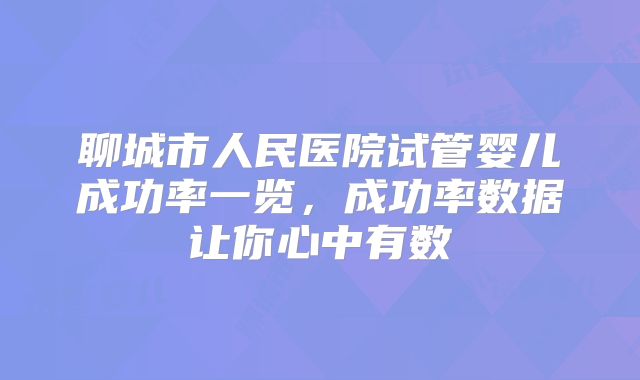 聊城市人民医院试管婴儿成功率一览，成功率数据让你心中有数