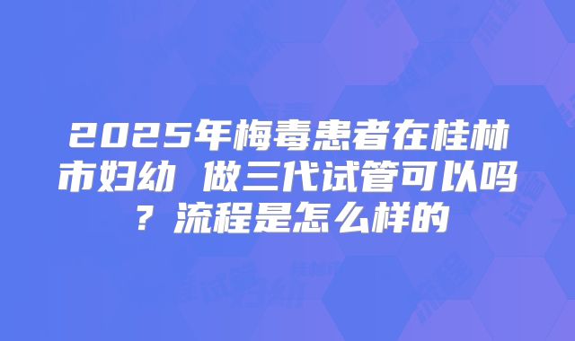 2025年梅毒患者在桂林市妇幼 做三代试管可以吗?流程是怎么样的