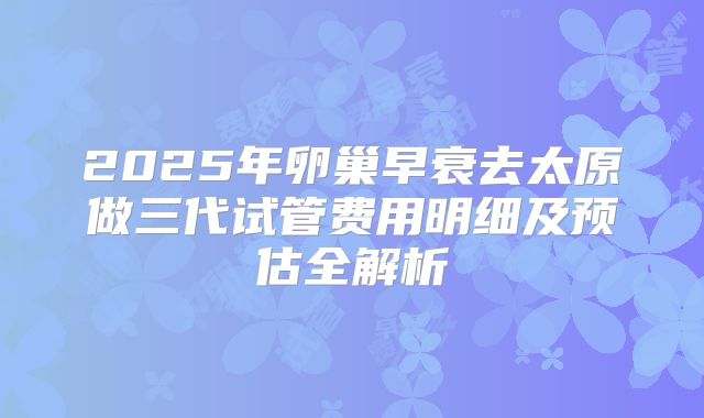 2025年卵巢早衰去太原做三代试管费用明细及预估全解析