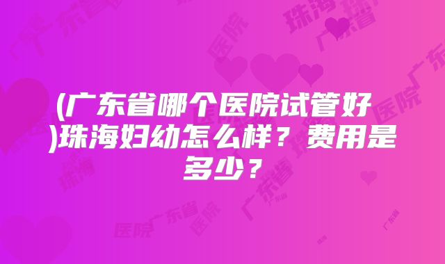 (广东省哪个医院试管好 )珠海妇幼怎么样？费用是多少？