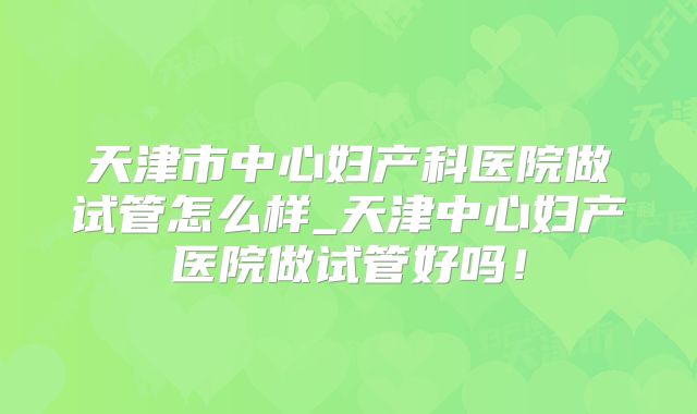 天津市中心妇产科医院做试管怎么样_天津中心妇产医院做试管好吗！
