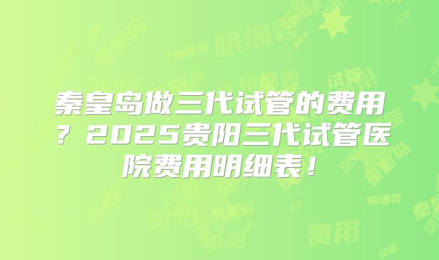 秦皇岛做三代试管的费用？2025贵阳三代试管医院费用明细表！