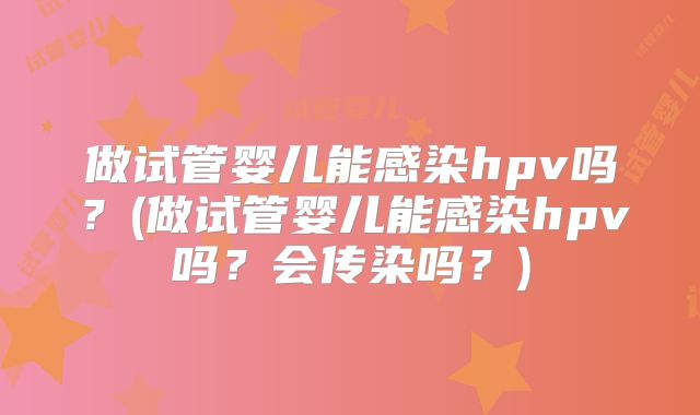 做试管婴儿能感染hpv吗？(做试管婴儿能感染hpv吗？会传染吗？)