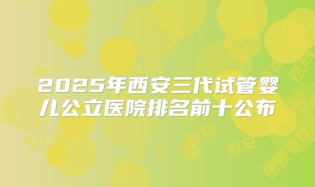 2025年西安三代试管婴儿公立医院排名前十公布