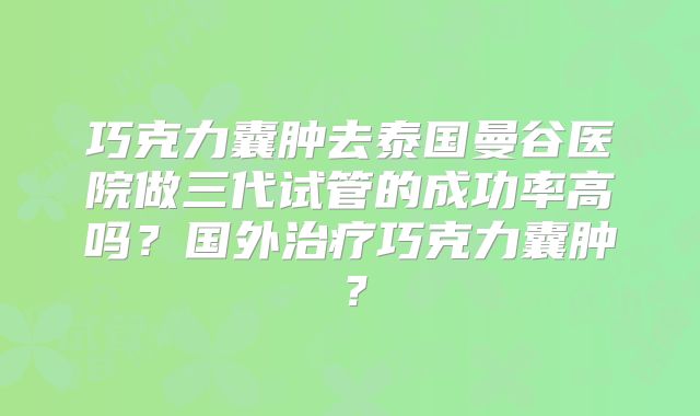 巧克力囊肿去泰国曼谷医院做三代试管的成功率高吗？国外治疗巧克力囊肿？