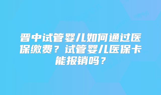 晋中试管婴儿如何通过医保缴费？试管婴儿医保卡能报销吗？