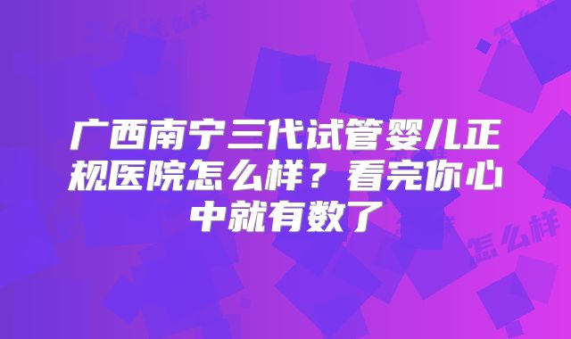 广西南宁三代试管婴儿正规医院怎么样?看完你心中就有数了