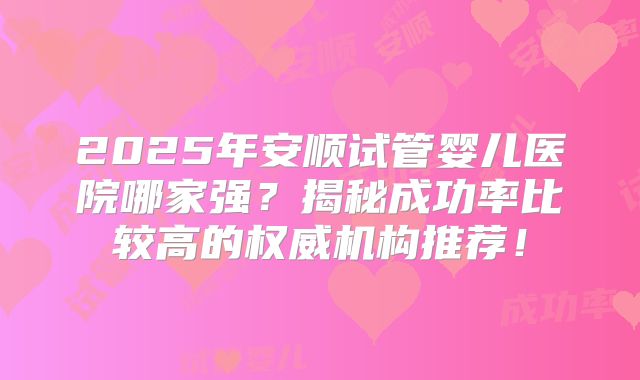 2025年安顺试管婴儿医院哪家强？揭秘成功率比较高的权威机构推荐！